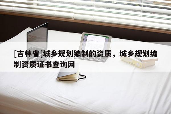 [吉林省]城鄉(xiāng)規(guī)劃編制的資質(zhì)，城鄉(xiāng)規(guī)劃編制資質(zhì)證書查詢網(wǎng)