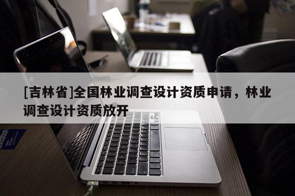 [吉林省]全國林業(yè)調(diào)查設計資質(zhì)申請，林業(yè)調(diào)查設計資質(zhì)放開