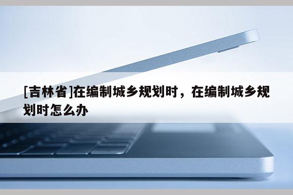 [吉林省]在編制城鄉(xiāng)規(guī)劃時(shí)，在編制城鄉(xiāng)規(guī)劃時(shí)怎么辦