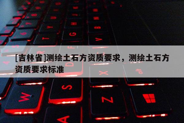 [吉林省]測(cè)繪土石方資質(zhì)要求，測(cè)繪土石方資質(zhì)要求標(biāo)準(zhǔn)