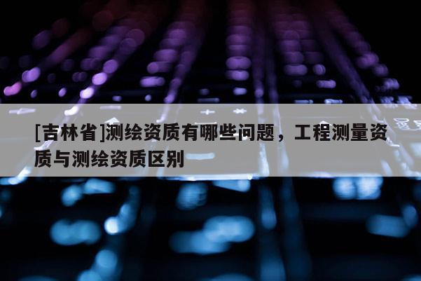 [吉林省]測繪資質(zhì)有哪些問題，工程測量資質(zhì)與測繪資質(zhì)區(qū)別