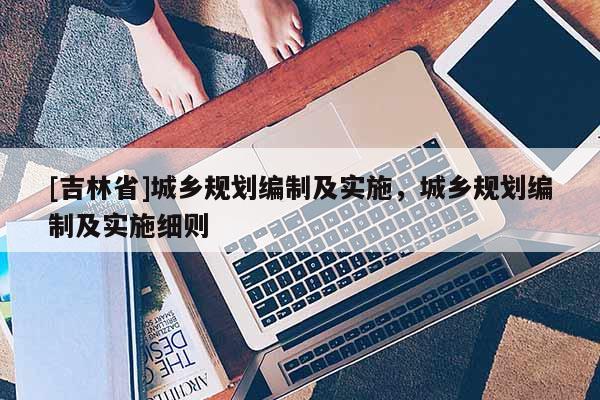 [吉林省]城鄉(xiāng)規(guī)劃編制及實(shí)施，城鄉(xiāng)規(guī)劃編制及實(shí)施細(xì)則
