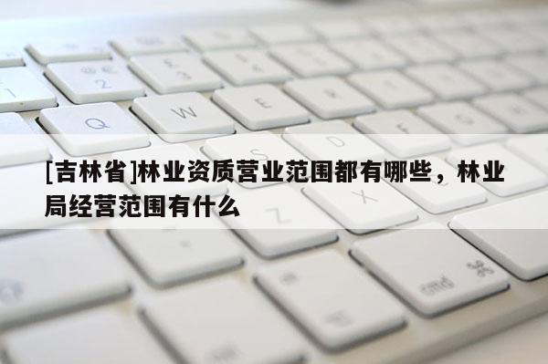 [吉林省]林業(yè)資質(zhì)營業(yè)范圍都有哪些，林業(yè)局經(jīng)營范圍有什么