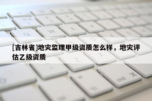 [吉林省]地災(zāi)監(jiān)理甲級資質(zhì)怎么樣，地災(zāi)評估乙級資質(zhì)