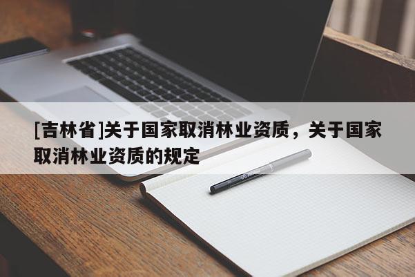 [吉林省]關(guān)于國家取消林業(yè)資質(zhì)，關(guān)于國家取消林業(yè)資質(zhì)的規(guī)定