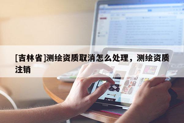 [吉林省]測繪資質(zhì)取消怎么處理，測繪資質(zhì)注銷