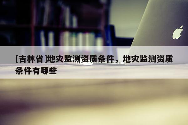 [吉林省]地災監(jiān)測資質條件，地災監(jiān)測資質條件有哪些