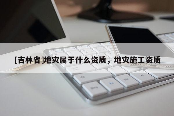 [吉林省]地災(zāi)屬于什么資質(zhì)，地災(zāi)施工資質(zhì)