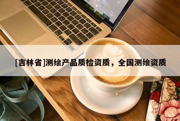 [吉林省]測繪產(chǎn)品質(zhì)檢資質(zhì)，全國測繪資質(zhì)