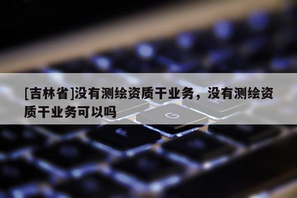 [吉林省]沒有測繪資質干業(yè)務，沒有測繪資質干業(yè)務可以嗎
