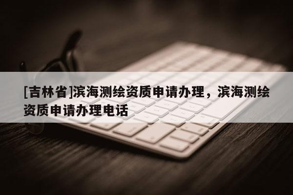 [吉林省]濱海測(cè)繪資質(zhì)申請(qǐng)辦理，濱海測(cè)繪資質(zhì)申請(qǐng)辦理電話