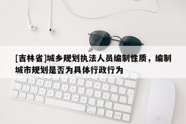 [吉林省]城鄉(xiāng)規(guī)劃執(zhí)法人員編制性質(zhì)，編制城市規(guī)劃是否為具體行政行為