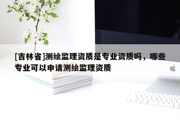 [吉林省]測繪監(jiān)理資質(zhì)是專業(yè)資質(zhì)嗎，哪些專業(yè)可以申請測繪監(jiān)理資質(zhì)