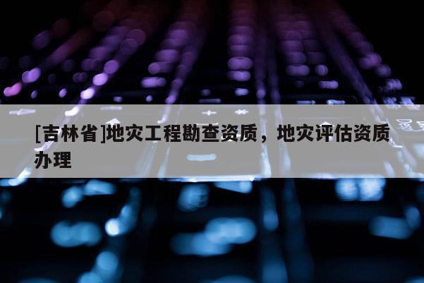 [吉林省]地災(zāi)工程勘查資質(zhì)，地災(zāi)評估資質(zhì)辦理