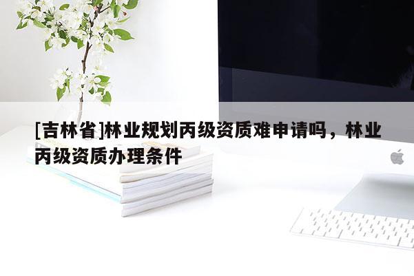 [吉林省]林業(yè)規(guī)劃丙級資質(zhì)難申請嗎，林業(yè)丙級資質(zhì)辦理條件