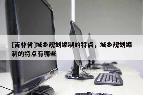 [吉林省]城鄉(xiāng)規(guī)劃編制的特點，城鄉(xiāng)規(guī)劃編制的特點有哪些