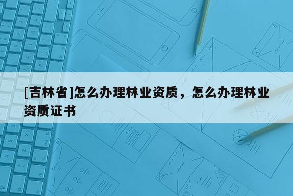 [吉林省]怎么辦理林業(yè)資質(zhì)，怎么辦理林業(yè)資質(zhì)證書