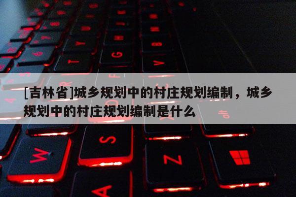 [吉林省]城鄉(xiāng)規(guī)劃中的村莊規(guī)劃編制，城鄉(xiāng)規(guī)劃中的村莊規(guī)劃編制是什么