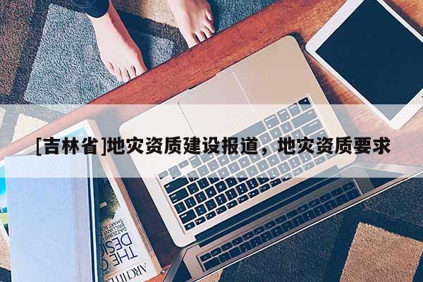 [吉林省]地災(zāi)資質(zhì)建設(shè)報(bào)道，地災(zāi)資質(zhì)要求