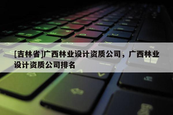 [吉林省]廣西林業(yè)設(shè)計資質(zhì)公司，廣西林業(yè)設(shè)計資質(zhì)公司排名