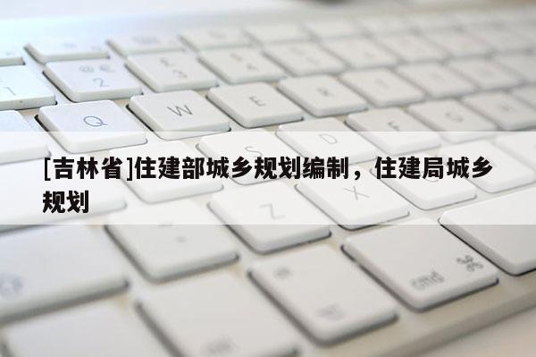 [吉林省]住建部城鄉(xiāng)規(guī)劃編制，住建局城鄉(xiāng)規(guī)劃
