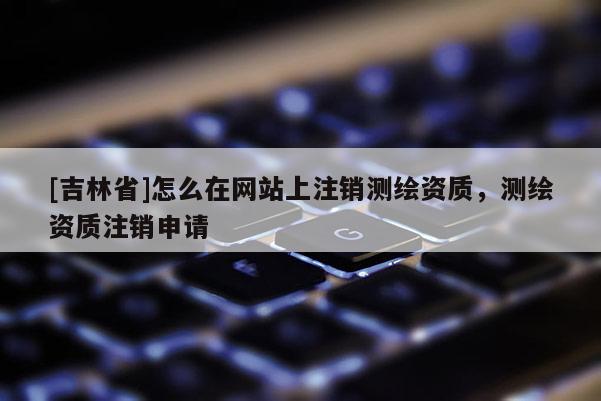 [吉林省]怎么在網(wǎng)站上注銷測繪資質(zhì)，測繪資質(zhì)注銷申請