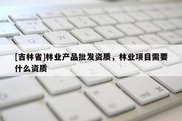 [吉林省]林業(yè)產(chǎn)品批發(fā)資質(zhì)，林業(yè)項目需要什么資質(zhì)