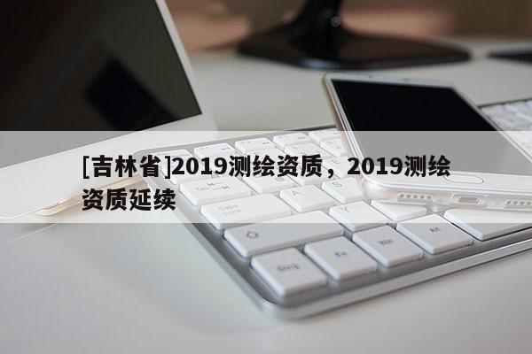 [吉林省]2019測(cè)繪資質(zhì)，2019測(cè)繪資質(zhì)延續(xù)
