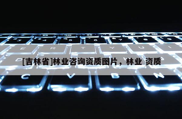 [吉林省]林業(yè)咨詢資質(zhì)圖片，林業(yè) 資質(zhì)