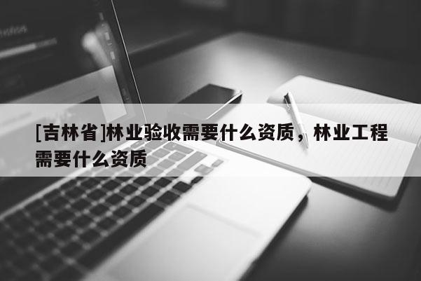 [吉林省]林業(yè)驗收需要什么資質(zhì)，林業(yè)工程需要什么資質(zhì)