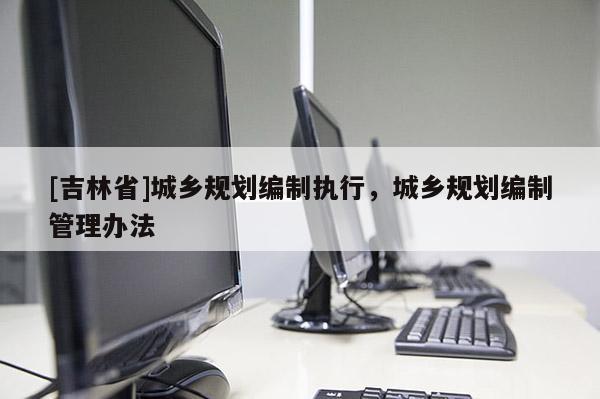 [吉林省]城鄉(xiāng)規(guī)劃編制執(zhí)行，城鄉(xiāng)規(guī)劃編制管理辦法