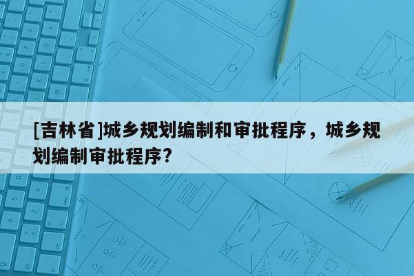 [吉林省]城鄉(xiāng)規(guī)劃編制和審批程序，城鄉(xiāng)規(guī)劃編制審批程序?