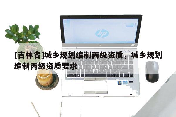 [吉林省]城鄉(xiāng)規(guī)劃編制丙級(jí)資質(zhì)，城鄉(xiāng)規(guī)劃編制丙級(jí)資質(zhì)要求