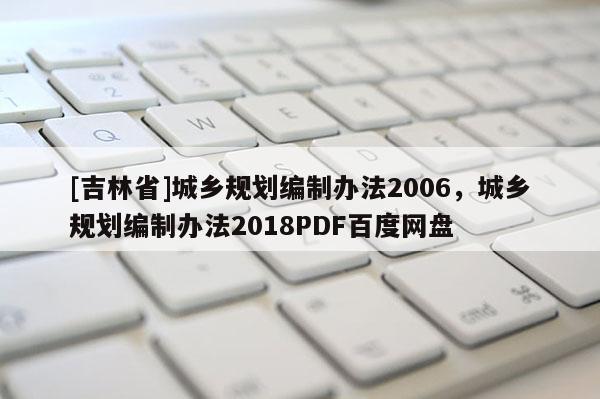[吉林省]城鄉(xiāng)規(guī)劃編制辦法2006，城鄉(xiāng)規(guī)劃編制辦法2018PDF百度網(wǎng)盤
