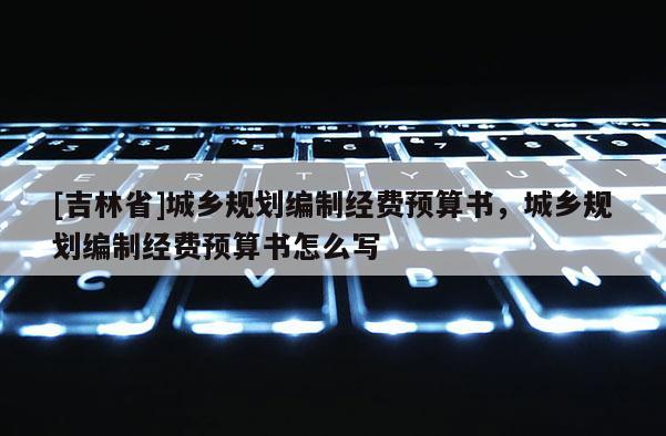 [吉林省]城鄉(xiāng)規(guī)劃編制經(jīng)費(fèi)預(yù)算書，城鄉(xiāng)規(guī)劃編制經(jīng)費(fèi)預(yù)算書怎么寫