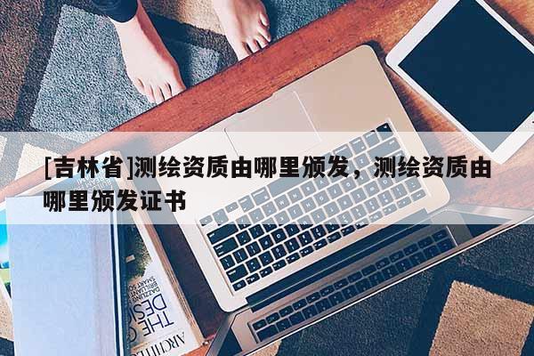 [吉林省]測繪資質(zhì)由哪里頒發(fā)，測繪資質(zhì)由哪里頒發(fā)證書