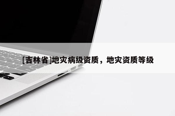 [吉林省]地災(zāi)病級資質(zhì)，地災(zāi)資質(zhì)等級