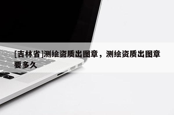 [吉林省]測繪資質(zhì)出圖章，測繪資質(zhì)出圖章要多久