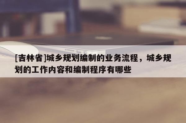[吉林省]城鄉(xiāng)規(guī)劃編制的業(yè)務(wù)流程，城鄉(xiāng)規(guī)劃的工作內(nèi)容和編制程序有哪些