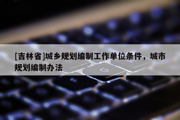 [吉林省]城鄉(xiāng)規(guī)劃編制工作單位條件，城市規(guī)劃編制辦法