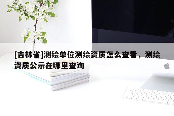 [吉林省]測繪單位測繪資質怎么查看，測繪資質公示在哪里查詢