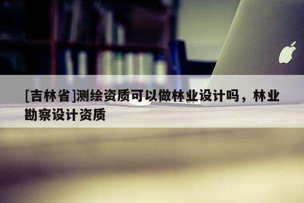 [吉林省]測繪資質(zhì)可以做林業(yè)設(shè)計嗎，林業(yè)勘察設(shè)計資質(zhì)