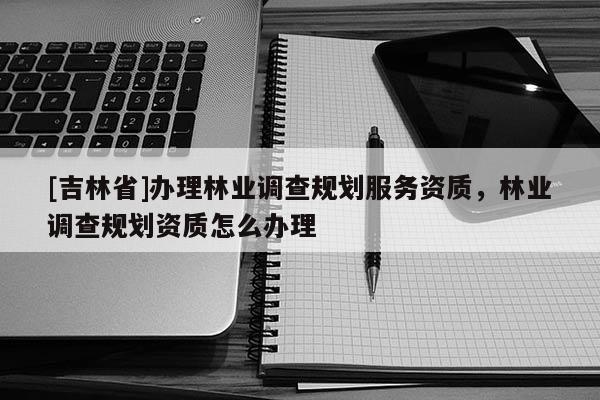 [吉林省]辦理林業(yè)調(diào)查規(guī)劃服務資質(zhì)，林業(yè)調(diào)查規(guī)劃資質(zhì)怎么辦理