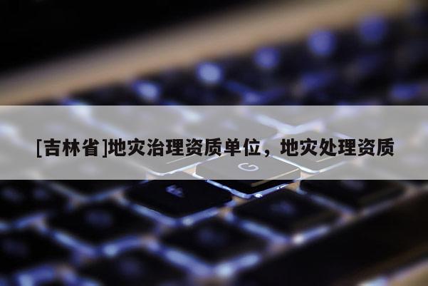 [吉林省]地災治理資質單位，地災處理資質