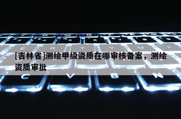 [吉林省]測繪甲級資質(zhì)在哪審核備案，測繪資質(zhì)審批