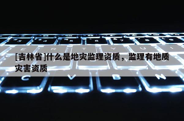 [吉林省]什么是地災(zāi)監(jiān)理資質(zhì)，監(jiān)理有地質(zhì)災(zāi)害資質(zhì)