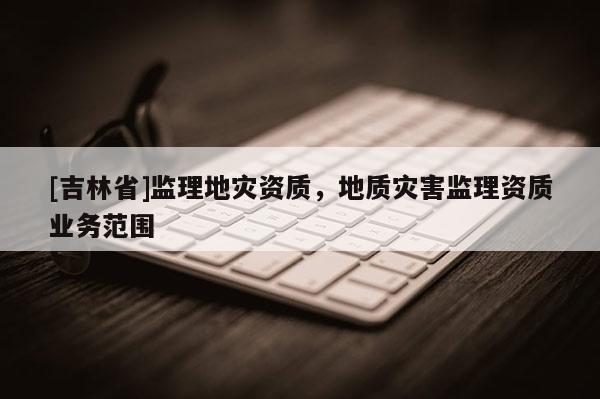 [吉林省]監(jiān)理地災資質，地質災害監(jiān)理資質業(yè)務范圍