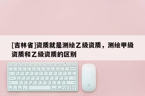 [吉林省]資質(zhì)就是測繪乙級(jí)資質(zhì)，測繪甲級(jí)資質(zhì)和乙級(jí)資質(zhì)的區(qū)別