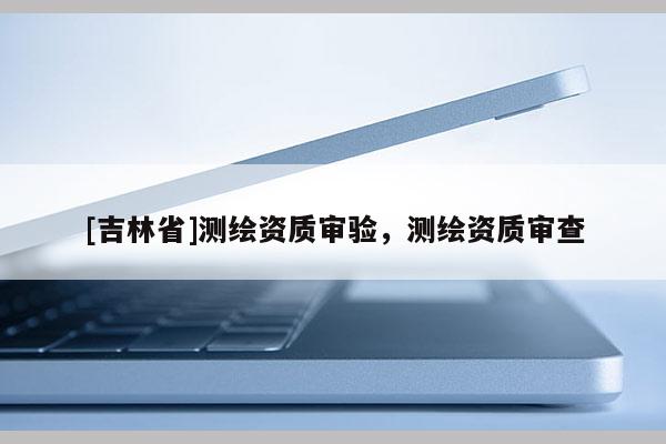 [吉林省]測繪資質審驗，測繪資質審查