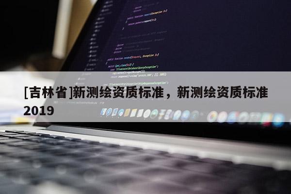 [吉林省]新測繪資質(zhì)標(biāo)準(zhǔn)，新測繪資質(zhì)標(biāo)準(zhǔn)2019